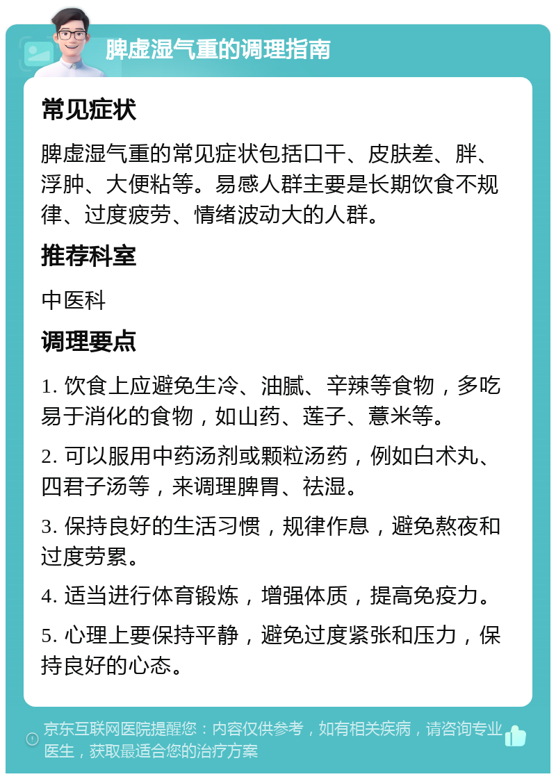 脾虚湿气重的调理指南 常见症状 脾虚湿气重的常见症状包括口干、皮肤差、胖、浮肿、大便粘等。易感人群主要是长期饮食不规律、过度疲劳、情绪波动大的人群。 推荐科室 中医科 调理要点 1. 饮食上应避免生冷、油腻、辛辣等食物，多吃易于消化的食物，如山药、莲子、薏米等。 2. 可以服用中药汤剂或颗粒汤药，例如白术丸、四君子汤等，来调理脾胃、祛湿。 3. 保持良好的生活习惯，规律作息，避免熬夜和过度劳累。 4. 适当进行体育锻炼，增强体质，提高免疫力。 5. 心理上要保持平静，避免过度紧张和压力，保持良好的心态。