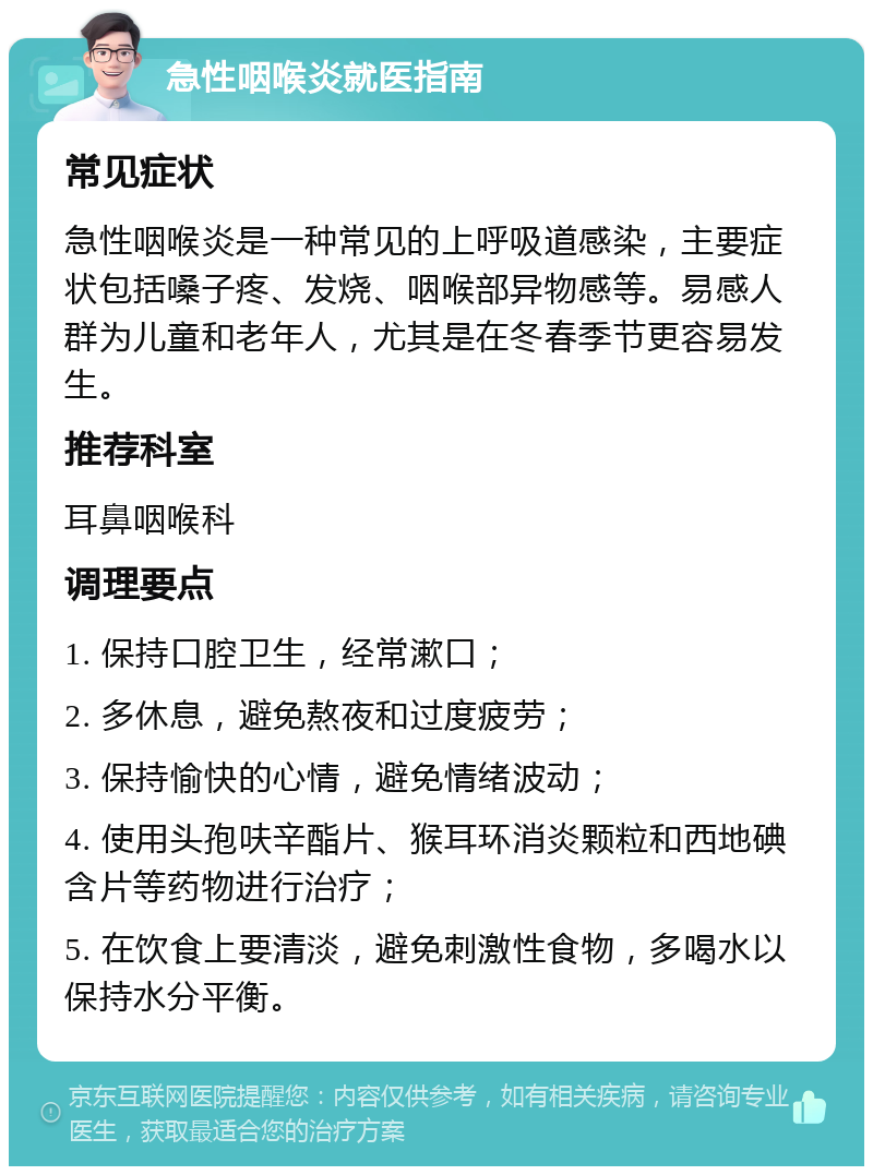 急性咽喉炎就医指南 常见症状 急性咽喉炎是一种常见的上呼吸道感染，主要症状包括嗓子疼、发烧、咽喉部异物感等。易感人群为儿童和老年人，尤其是在冬春季节更容易发生。 推荐科室 耳鼻咽喉科 调理要点 1. 保持口腔卫生，经常漱口； 2. 多休息，避免熬夜和过度疲劳； 3. 保持愉快的心情，避免情绪波动； 4. 使用头孢呋辛酯片、猴耳环消炎颗粒和西地碘含片等药物进行治疗； 5. 在饮食上要清淡，避免刺激性食物，多喝水以保持水分平衡。