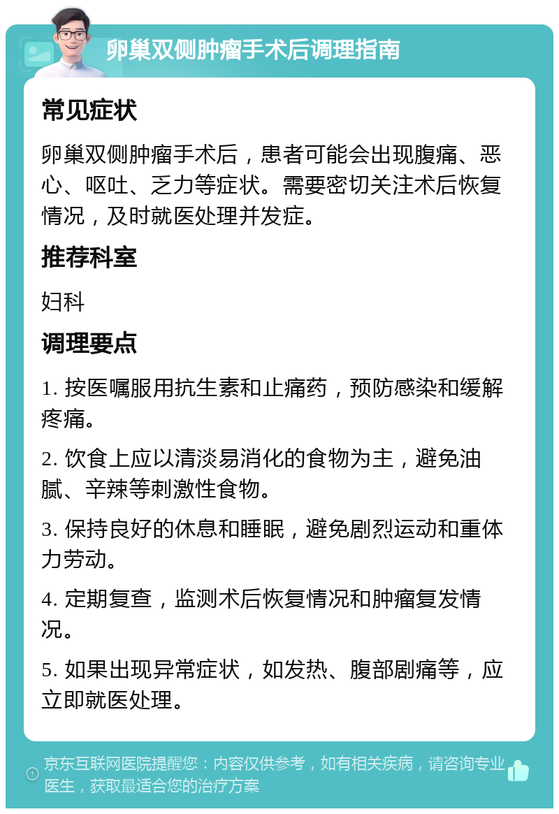 卵巢双侧肿瘤手术后调理指南 常见症状 卵巢双侧肿瘤手术后，患者可能会出现腹痛、恶心、呕吐、乏力等症状。需要密切关注术后恢复情况，及时就医处理并发症。 推荐科室 妇科 调理要点 1. 按医嘱服用抗生素和止痛药，预防感染和缓解疼痛。 2. 饮食上应以清淡易消化的食物为主，避免油腻、辛辣等刺激性食物。 3. 保持良好的休息和睡眠，避免剧烈运动和重体力劳动。 4. 定期复查，监测术后恢复情况和肿瘤复发情况。 5. 如果出现异常症状，如发热、腹部剧痛等，应立即就医处理。