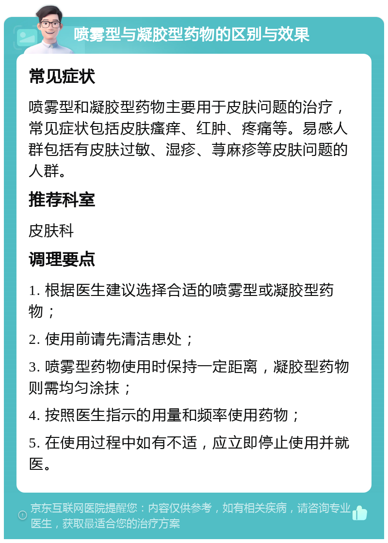 喷雾型与凝胶型药物的区别与效果 常见症状 喷雾型和凝胶型药物主要用于皮肤问题的治疗，常见症状包括皮肤瘙痒、红肿、疼痛等。易感人群包括有皮肤过敏、湿疹、荨麻疹等皮肤问题的人群。 推荐科室 皮肤科 调理要点 1. 根据医生建议选择合适的喷雾型或凝胶型药物； 2. 使用前请先清洁患处； 3. 喷雾型药物使用时保持一定距离，凝胶型药物则需均匀涂抹； 4. 按照医生指示的用量和频率使用药物； 5. 在使用过程中如有不适，应立即停止使用并就医。