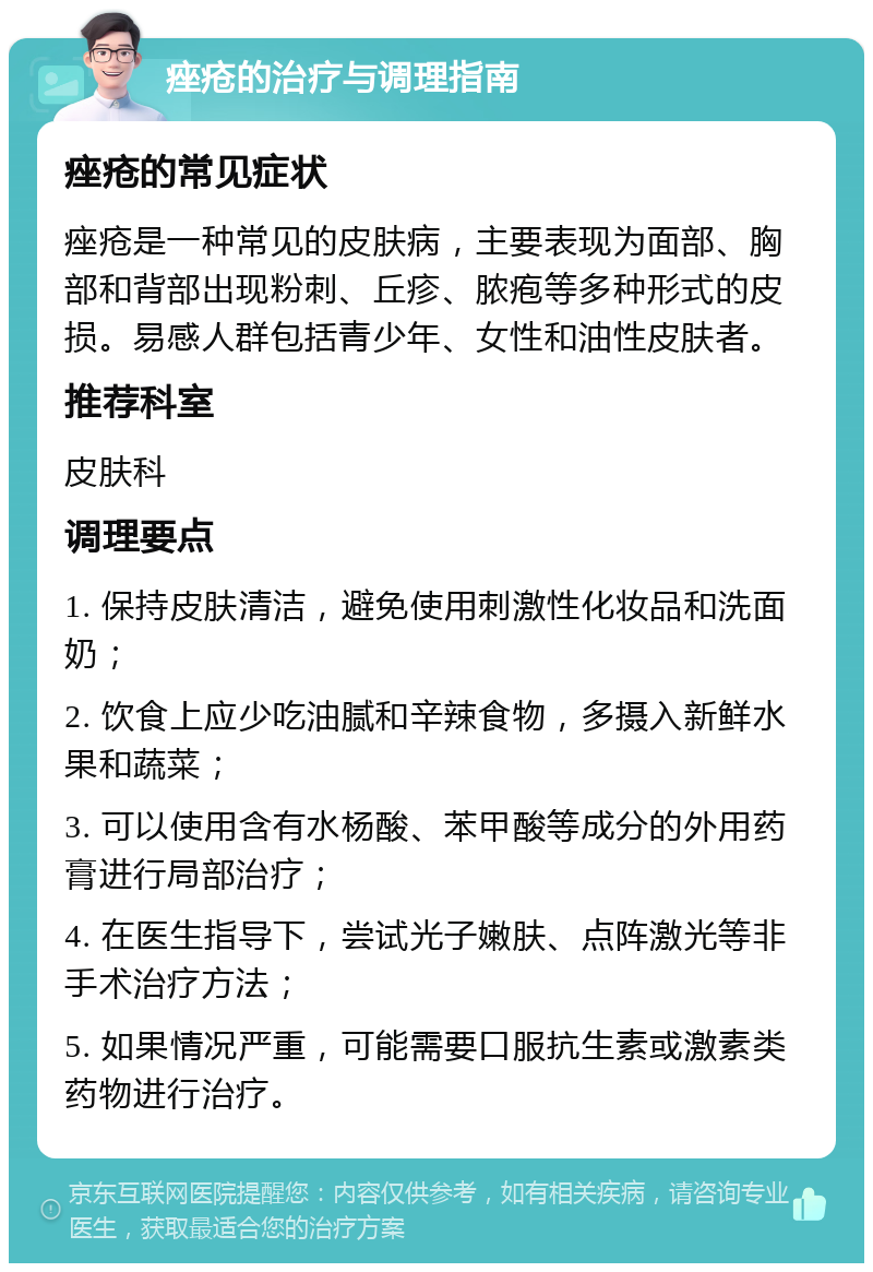 痤疮的治疗与调理指南 痤疮的常见症状 痤疮是一种常见的皮肤病，主要表现为面部、胸部和背部出现粉刺、丘疹、脓疱等多种形式的皮损。易感人群包括青少年、女性和油性皮肤者。 推荐科室 皮肤科 调理要点 1. 保持皮肤清洁，避免使用刺激性化妆品和洗面奶； 2. 饮食上应少吃油腻和辛辣食物，多摄入新鲜水果和蔬菜； 3. 可以使用含有水杨酸、苯甲酸等成分的外用药膏进行局部治疗； 4. 在医生指导下，尝试光子嫩肤、点阵激光等非手术治疗方法； 5. 如果情况严重，可能需要口服抗生素或激素类药物进行治疗。