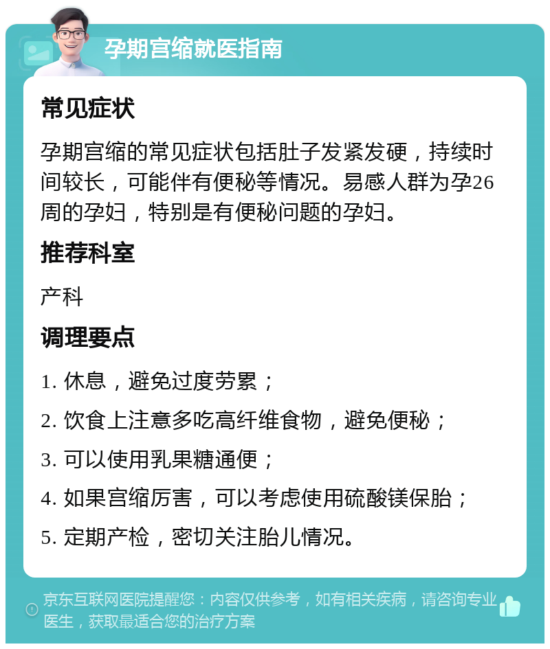 孕期宫缩就医指南 常见症状 孕期宫缩的常见症状包括肚子发紧发硬，持续时间较长，可能伴有便秘等情况。易感人群为孕26周的孕妇，特别是有便秘问题的孕妇。 推荐科室 产科 调理要点 1. 休息，避免过度劳累； 2. 饮食上注意多吃高纤维食物，避免便秘； 3. 可以使用乳果糖通便； 4. 如果宫缩厉害，可以考虑使用硫酸镁保胎； 5. 定期产检，密切关注胎儿情况。