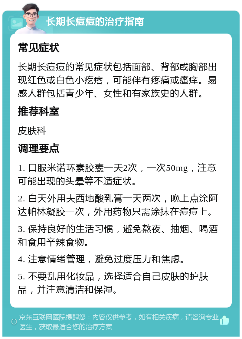 长期长痘痘的治疗指南 常见症状 长期长痘痘的常见症状包括面部、背部或胸部出现红色或白色小疙瘩，可能伴有疼痛或瘙痒。易感人群包括青少年、女性和有家族史的人群。 推荐科室 皮肤科 调理要点 1. 口服米诺环素胶囊一天2次，一次50mg，注意可能出现的头晕等不适症状。 2. 白天外用夫西地酸乳膏一天两次，晚上点涂阿达帕林凝胶一次，外用药物只需涂抹在痘痘上。 3. 保持良好的生活习惯，避免熬夜、抽烟、喝酒和食用辛辣食物。 4. 注意情绪管理，避免过度压力和焦虑。 5. 不要乱用化妆品，选择适合自己皮肤的护肤品，并注意清洁和保湿。