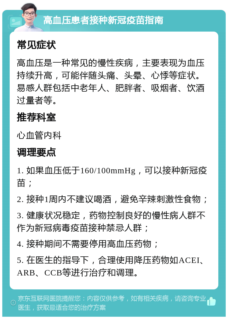 高血压患者接种新冠疫苗指南 常见症状 高血压是一种常见的慢性疾病，主要表现为血压持续升高，可能伴随头痛、头晕、心悸等症状。易感人群包括中老年人、肥胖者、吸烟者、饮酒过量者等。 推荐科室 心血管内科 调理要点 1. 如果血压低于160/100mmHg，可以接种新冠疫苗； 2. 接种1周内不建议喝酒，避免辛辣刺激性食物； 3. 健康状况稳定，药物控制良好的慢性病人群不作为新冠病毒疫苗接种禁忌人群； 4. 接种期间不需要停用高血压药物； 5. 在医生的指导下，合理使用降压药物如ACEI、ARB、CCB等进行治疗和调理。