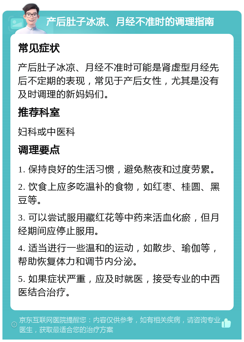 产后肚子冰凉、月经不准时的调理指南 常见症状 产后肚子冰凉、月经不准时可能是肾虚型月经先后不定期的表现，常见于产后女性，尤其是没有及时调理的新妈妈们。 推荐科室 妇科或中医科 调理要点 1. 保持良好的生活习惯，避免熬夜和过度劳累。 2. 饮食上应多吃温补的食物，如红枣、桂圆、黑豆等。 3. 可以尝试服用藏红花等中药来活血化瘀，但月经期间应停止服用。 4. 适当进行一些温和的运动，如散步、瑜伽等，帮助恢复体力和调节内分泌。 5. 如果症状严重，应及时就医，接受专业的中西医结合治疗。