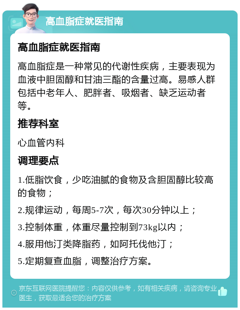 高血脂症就医指南 高血脂症就医指南 高血脂症是一种常见的代谢性疾病，主要表现为血液中胆固醇和甘油三酯的含量过高。易感人群包括中老年人、肥胖者、吸烟者、缺乏运动者等。 推荐科室 心血管内科 调理要点 1.低脂饮食，少吃油腻的食物及含胆固醇比较高的食物； 2.规律运动，每周5-7次，每次30分钟以上； 3.控制体重，体重尽量控制到73kg以内； 4.服用他汀类降脂药，如阿托伐他汀； 5.定期复查血脂，调整治疗方案。