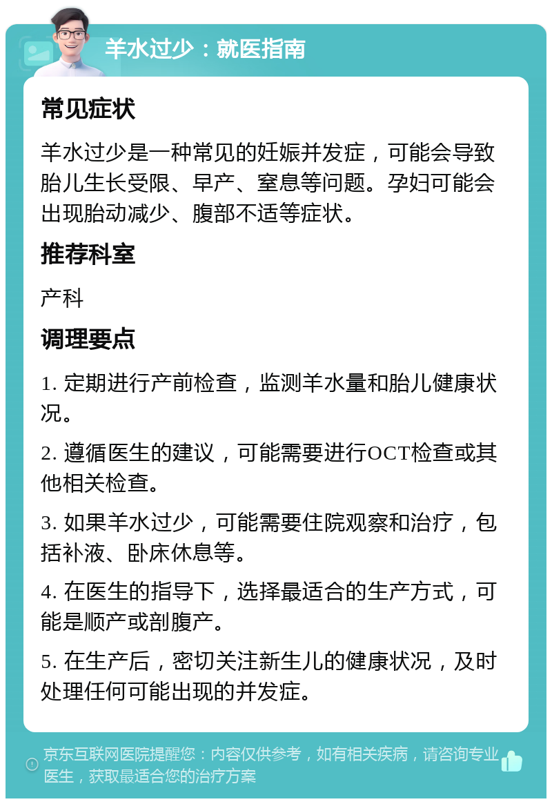 羊水过少：就医指南 常见症状 羊水过少是一种常见的妊娠并发症，可能会导致胎儿生长受限、早产、窒息等问题。孕妇可能会出现胎动减少、腹部不适等症状。 推荐科室 产科 调理要点 1. 定期进行产前检查，监测羊水量和胎儿健康状况。 2. 遵循医生的建议，可能需要进行OCT检查或其他相关检查。 3. 如果羊水过少，可能需要住院观察和治疗，包括补液、卧床休息等。 4. 在医生的指导下，选择最适合的生产方式，可能是顺产或剖腹产。 5. 在生产后，密切关注新生儿的健康状况，及时处理任何可能出现的并发症。