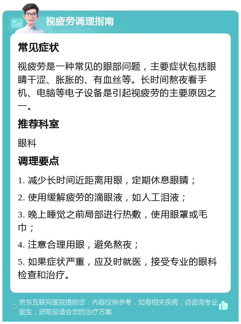 视疲劳调理指南 常见症状 视疲劳是一种常见的眼部问题，主要症状包括眼睛干涩、胀胀的、有血丝等。长时间熬夜看手机、电脑等电子设备是引起视疲劳的主要原因之一。 推荐科室 眼科 调理要点 1. 减少长时间近距离用眼，定期休息眼睛； 2. 使用缓解疲劳的滴眼液，如人工泪液； 3. 晚上睡觉之前局部进行热敷，使用眼罩或毛巾； 4. 注意合理用眼，避免熬夜； 5. 如果症状严重，应及时就医，接受专业的眼科检查和治疗。