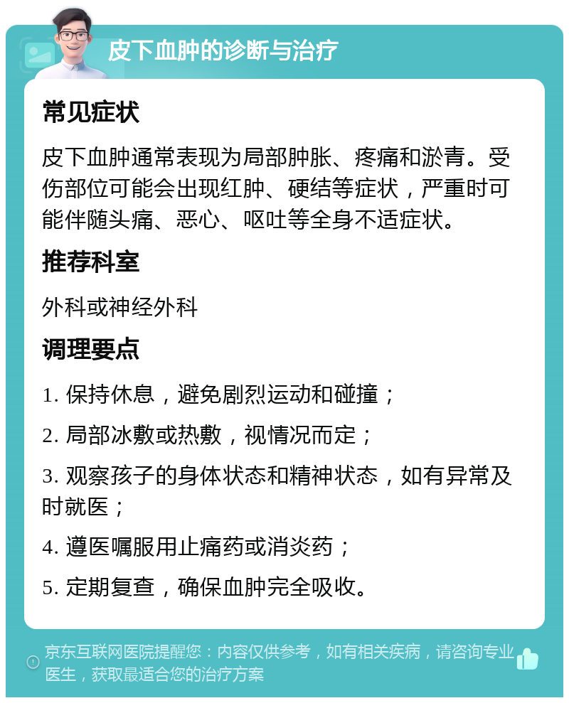 皮下血肿的诊断与治疗 常见症状 皮下血肿通常表现为局部肿胀、疼痛和淤青。受伤部位可能会出现红肿、硬结等症状，严重时可能伴随头痛、恶心、呕吐等全身不适症状。 推荐科室 外科或神经外科 调理要点 1. 保持休息，避免剧烈运动和碰撞； 2. 局部冰敷或热敷，视情况而定； 3. 观察孩子的身体状态和精神状态，如有异常及时就医； 4. 遵医嘱服用止痛药或消炎药； 5. 定期复查，确保血肿完全吸收。