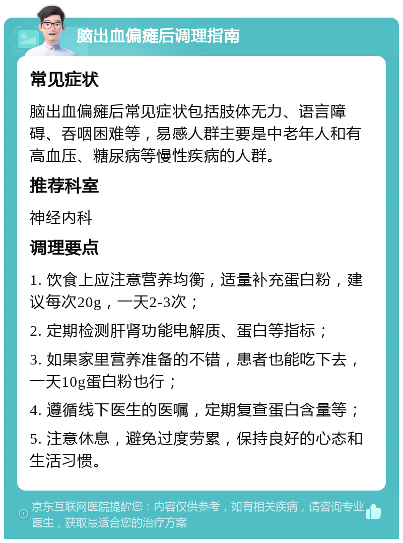 脑出血偏瘫后调理指南 常见症状 脑出血偏瘫后常见症状包括肢体无力、语言障碍、吞咽困难等，易感人群主要是中老年人和有高血压、糖尿病等慢性疾病的人群。 推荐科室 神经内科 调理要点 1. 饮食上应注意营养均衡，适量补充蛋白粉，建议每次20g，一天2-3次； 2. 定期检测肝肾功能电解质、蛋白等指标； 3. 如果家里营养准备的不错，患者也能吃下去，一天10g蛋白粉也行； 4. 遵循线下医生的医嘱，定期复查蛋白含量等； 5. 注意休息，避免过度劳累，保持良好的心态和生活习惯。