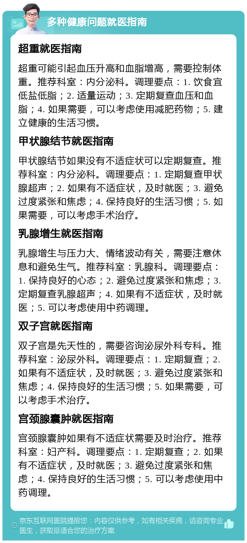 多种健康问题就医指南 超重就医指南 超重可能引起血压升高和血脂增高，需要控制体重。推荐科室：内分泌科。调理要点：1. 饮食宜低盐低脂；2. 适量运动；3. 定期复查血压和血脂；4. 如果需要，可以考虑使用减肥药物；5. 建立健康的生活习惯。 甲状腺结节就医指南 甲状腺结节如果没有不适症状可以定期复查。推荐科室：内分泌科。调理要点：1. 定期复查甲状腺超声；2. 如果有不适症状，及时就医；3. 避免过度紧张和焦虑；4. 保持良好的生活习惯；5. 如果需要，可以考虑手术治疗。 乳腺增生就医指南 乳腺增生与压力大、情绪波动有关，需要注意休息和避免生气。推荐科室：乳腺科。调理要点：1. 保持良好的心态；2. 避免过度紧张和焦虑；3. 定期复查乳腺超声；4. 如果有不适症状，及时就医；5. 可以考虑使用中药调理。 双子宫就医指南 双子宫是先天性的，需要咨询泌尿外科专科。推荐科室：泌尿外科。调理要点：1. 定期复查；2. 如果有不适症状，及时就医；3. 避免过度紧张和焦虑；4. 保持良好的生活习惯；5. 如果需要，可以考虑手术治疗。 宫颈腺囊肿就医指南 宫颈腺囊肿如果有不适症状需要及时治疗。推荐科室：妇产科。调理要点：1. 定期复查；2. 如果有不适症状，及时就医；3. 避免过度紧张和焦虑；4. 保持良好的生活习惯；5. 可以考虑使用中药调理。