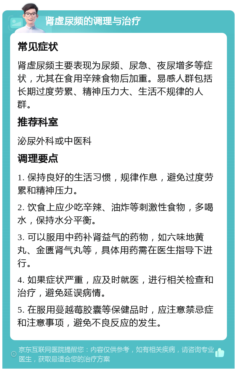 肾虚尿频的调理与治疗 常见症状 肾虚尿频主要表现为尿频、尿急、夜尿增多等症状，尤其在食用辛辣食物后加重。易感人群包括长期过度劳累、精神压力大、生活不规律的人群。 推荐科室 泌尿外科或中医科 调理要点 1. 保持良好的生活习惯，规律作息，避免过度劳累和精神压力。 2. 饮食上应少吃辛辣、油炸等刺激性食物，多喝水，保持水分平衡。 3. 可以服用中药补肾益气的药物，如六味地黄丸、金匮肾气丸等，具体用药需在医生指导下进行。 4. 如果症状严重，应及时就医，进行相关检查和治疗，避免延误病情。 5. 在服用蔓越莓胶囊等保健品时，应注意禁忌症和注意事项，避免不良反应的发生。