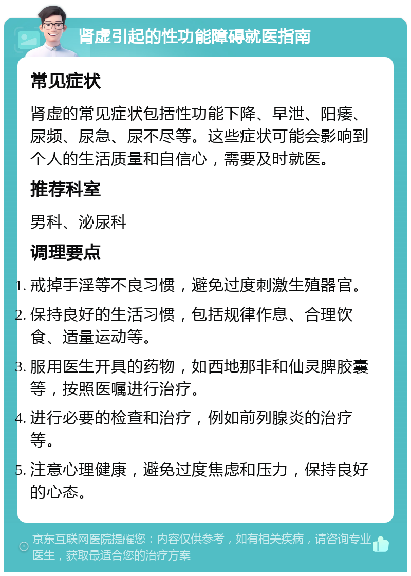 肾虚引起的性功能障碍就医指南 常见症状 肾虚的常见症状包括性功能下降、早泄、阳痿、尿频、尿急、尿不尽等。这些症状可能会影响到个人的生活质量和自信心，需要及时就医。 推荐科室 男科、泌尿科 调理要点 戒掉手淫等不良习惯，避免过度刺激生殖器官。 保持良好的生活习惯，包括规律作息、合理饮食、适量运动等。 服用医生开具的药物，如西地那非和仙灵脾胶囊等，按照医嘱进行治疗。 进行必要的检查和治疗，例如前列腺炎的治疗等。 注意心理健康，避免过度焦虑和压力，保持良好的心态。