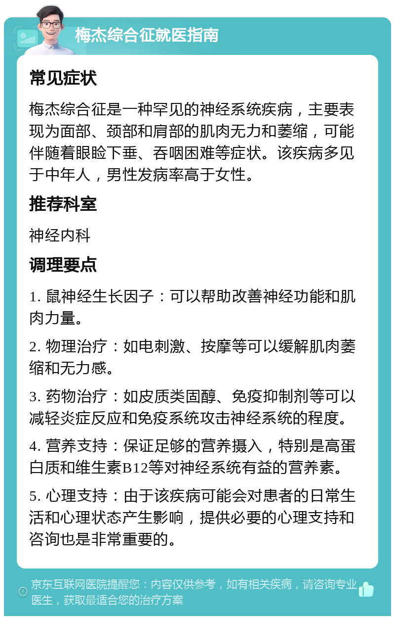 梅杰综合征就医指南 常见症状 梅杰综合征是一种罕见的神经系统疾病，主要表现为面部、颈部和肩部的肌肉无力和萎缩，可能伴随着眼睑下垂、吞咽困难等症状。该疾病多见于中年人，男性发病率高于女性。 推荐科室 神经内科 调理要点 1. 鼠神经生长因子：可以帮助改善神经功能和肌肉力量。 2. 物理治疗：如电刺激、按摩等可以缓解肌肉萎缩和无力感。 3. 药物治疗：如皮质类固醇、免疫抑制剂等可以减轻炎症反应和免疫系统攻击神经系统的程度。 4. 营养支持：保证足够的营养摄入，特别是高蛋白质和维生素B12等对神经系统有益的营养素。 5. 心理支持：由于该疾病可能会对患者的日常生活和心理状态产生影响，提供必要的心理支持和咨询也是非常重要的。