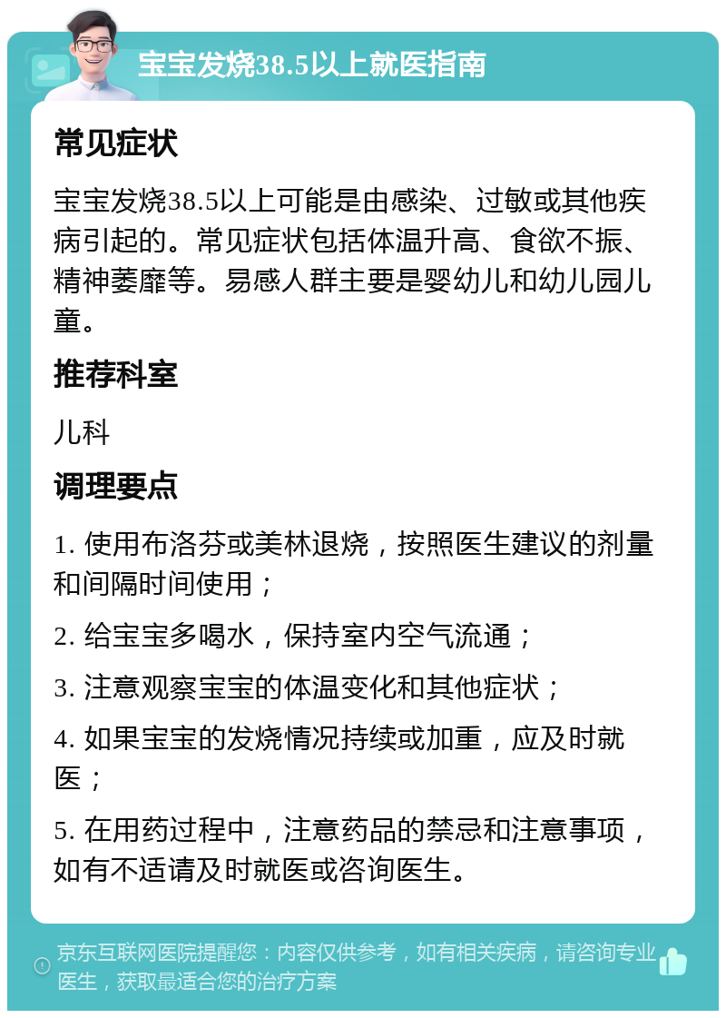 宝宝发烧38.5以上就医指南 常见症状 宝宝发烧38.5以上可能是由感染、过敏或其他疾病引起的。常见症状包括体温升高、食欲不振、精神萎靡等。易感人群主要是婴幼儿和幼儿园儿童。 推荐科室 儿科 调理要点 1. 使用布洛芬或美林退烧，按照医生建议的剂量和间隔时间使用； 2. 给宝宝多喝水，保持室内空气流通； 3. 注意观察宝宝的体温变化和其他症状； 4. 如果宝宝的发烧情况持续或加重，应及时就医； 5. 在用药过程中，注意药品的禁忌和注意事项，如有不适请及时就医或咨询医生。