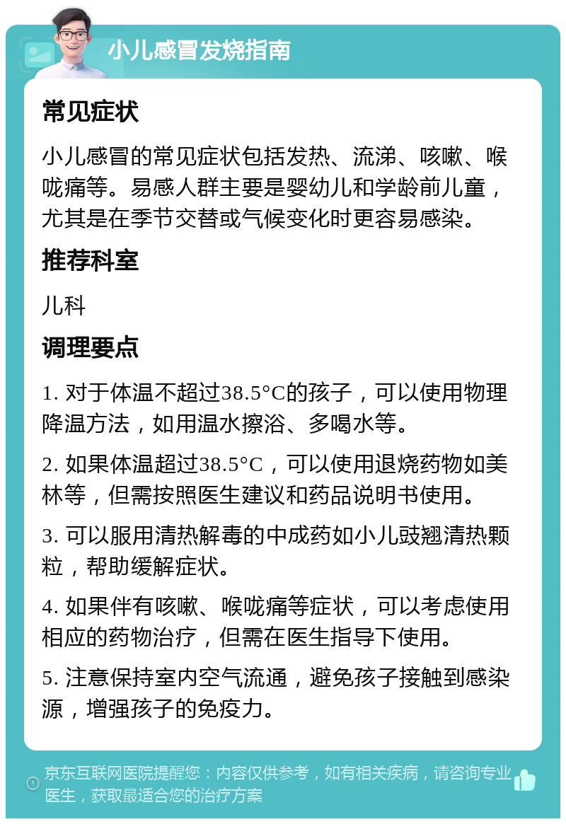 小儿感冒发烧指南 常见症状 小儿感冒的常见症状包括发热、流涕、咳嗽、喉咙痛等。易感人群主要是婴幼儿和学龄前儿童，尤其是在季节交替或气候变化时更容易感染。 推荐科室 儿科 调理要点 1. 对于体温不超过38.5°C的孩子，可以使用物理降温方法，如用温水擦浴、多喝水等。 2. 如果体温超过38.5°C，可以使用退烧药物如美林等，但需按照医生建议和药品说明书使用。 3. 可以服用清热解毒的中成药如小儿豉翘清热颗粒，帮助缓解症状。 4. 如果伴有咳嗽、喉咙痛等症状，可以考虑使用相应的药物治疗，但需在医生指导下使用。 5. 注意保持室内空气流通，避免孩子接触到感染源，增强孩子的免疫力。