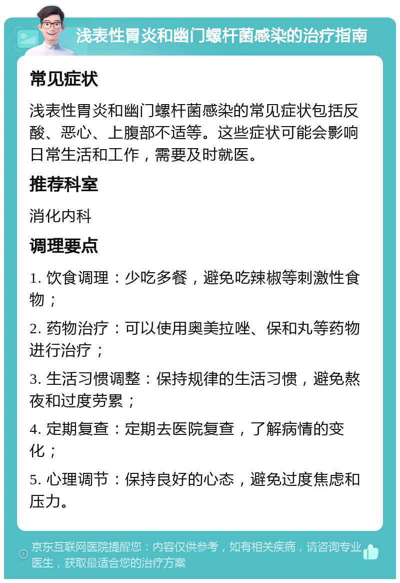 浅表性胃炎和幽门螺杆菌感染的治疗指南 常见症状 浅表性胃炎和幽门螺杆菌感染的常见症状包括反酸、恶心、上腹部不适等。这些症状可能会影响日常生活和工作，需要及时就医。 推荐科室 消化内科 调理要点 1. 饮食调理：少吃多餐，避免吃辣椒等刺激性食物； 2. 药物治疗：可以使用奥美拉唑、保和丸等药物进行治疗； 3. 生活习惯调整：保持规律的生活习惯，避免熬夜和过度劳累； 4. 定期复查：定期去医院复查，了解病情的变化； 5. 心理调节：保持良好的心态，避免过度焦虑和压力。