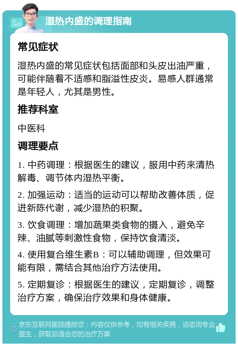 湿热内盛的调理指南 常见症状 湿热内盛的常见症状包括面部和头皮出油严重，可能伴随着不适感和脂溢性皮炎。易感人群通常是年轻人，尤其是男性。 推荐科室 中医科 调理要点 1. 中药调理：根据医生的建议，服用中药来清热解毒、调节体内湿热平衡。 2. 加强运动：适当的运动可以帮助改善体质，促进新陈代谢，减少湿热的积聚。 3. 饮食调理：增加蔬果类食物的摄入，避免辛辣、油腻等刺激性食物，保持饮食清淡。 4. 使用复合维生素B：可以辅助调理，但效果可能有限，需结合其他治疗方法使用。 5. 定期复诊：根据医生的建议，定期复诊，调整治疗方案，确保治疗效果和身体健康。