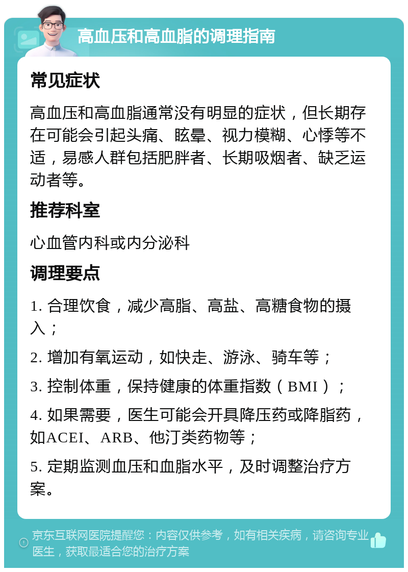 高血压和高血脂的调理指南 常见症状 高血压和高血脂通常没有明显的症状，但长期存在可能会引起头痛、眩晕、视力模糊、心悸等不适，易感人群包括肥胖者、长期吸烟者、缺乏运动者等。 推荐科室 心血管内科或内分泌科 调理要点 1. 合理饮食，减少高脂、高盐、高糖食物的摄入； 2. 增加有氧运动，如快走、游泳、骑车等； 3. 控制体重，保持健康的体重指数（BMI）； 4. 如果需要，医生可能会开具降压药或降脂药，如ACEI、ARB、他汀类药物等； 5. 定期监测血压和血脂水平，及时调整治疗方案。