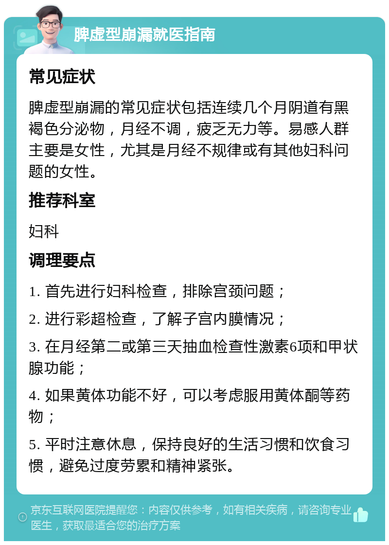 脾虚型崩漏就医指南 常见症状 脾虚型崩漏的常见症状包括连续几个月阴道有黑褐色分泌物，月经不调，疲乏无力等。易感人群主要是女性，尤其是月经不规律或有其他妇科问题的女性。 推荐科室 妇科 调理要点 1. 首先进行妇科检查，排除宫颈问题； 2. 进行彩超检查，了解子宫内膜情况； 3. 在月经第二或第三天抽血检查性激素6项和甲状腺功能； 4. 如果黄体功能不好，可以考虑服用黄体酮等药物； 5. 平时注意休息，保持良好的生活习惯和饮食习惯，避免过度劳累和精神紧张。