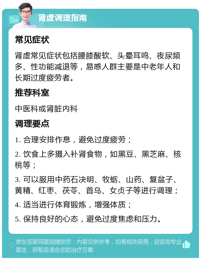 肾虚调理指南 常见症状 肾虚常见症状包括腰膝酸软、头晕耳鸣、夜尿频多、性功能减退等，易感人群主要是中老年人和长期过度疲劳者。 推荐科室 中医科或肾脏内科 调理要点 1. 合理安排作息，避免过度疲劳； 2. 饮食上多摄入补肾食物，如黑豆、黑芝麻、核桃等； 3. 可以服用中药石决明、牧蛎、山药、复盆子、黄精、红枣、茯苓、首乌、女贞子等进行调理； 4. 适当进行体育锻炼，增强体质； 5. 保持良好的心态，避免过度焦虑和压力。