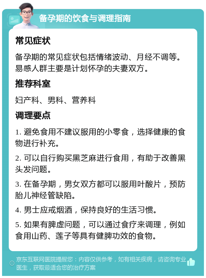 备孕期的饮食与调理指南 常见症状 备孕期的常见症状包括情绪波动、月经不调等。易感人群主要是计划怀孕的夫妻双方。 推荐科室 妇产科、男科、营养科 调理要点 1. 避免食用不建议服用的小零食，选择健康的食物进行补充。 2. 可以自行购买黑芝麻进行食用，有助于改善黑头发问题。 3. 在备孕期，男女双方都可以服用叶酸片，预防胎儿神经管缺陷。 4. 男士应戒烟酒，保持良好的生活习惯。 5. 如果有脾虚问题，可以通过食疗来调理，例如食用山药、莲子等具有健脾功效的食物。