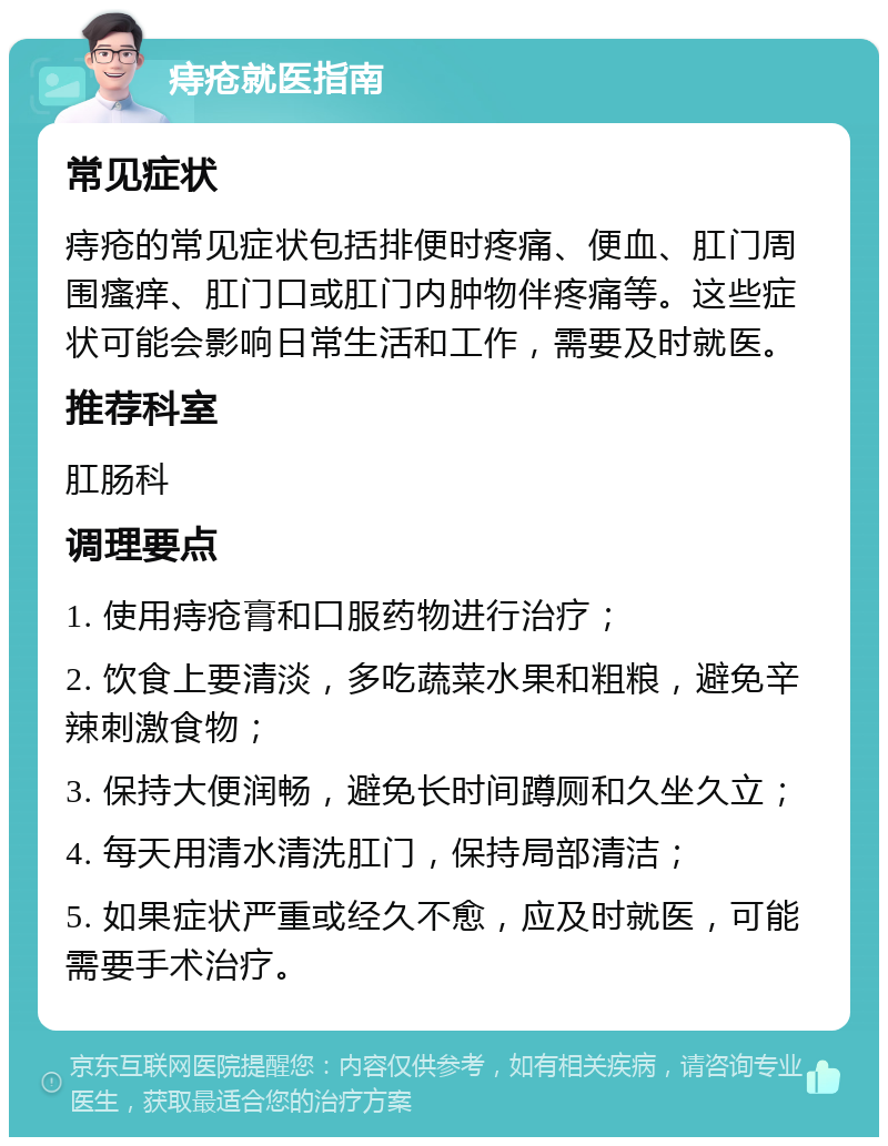 痔疮就医指南 常见症状 痔疮的常见症状包括排便时疼痛、便血、肛门周围瘙痒、肛门口或肛门内肿物伴疼痛等。这些症状可能会影响日常生活和工作，需要及时就医。 推荐科室 肛肠科 调理要点 1. 使用痔疮膏和口服药物进行治疗； 2. 饮食上要清淡，多吃蔬菜水果和粗粮，避免辛辣刺激食物； 3. 保持大便润畅，避免长时间蹲厕和久坐久立； 4. 每天用清水清洗肛门，保持局部清洁； 5. 如果症状严重或经久不愈，应及时就医，可能需要手术治疗。