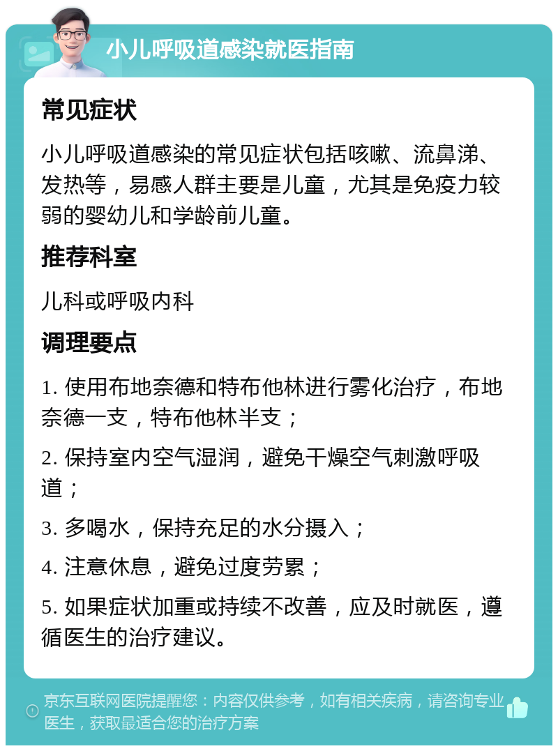 小儿呼吸道感染就医指南 常见症状 小儿呼吸道感染的常见症状包括咳嗽、流鼻涕、发热等，易感人群主要是儿童，尤其是免疫力较弱的婴幼儿和学龄前儿童。 推荐科室 儿科或呼吸内科 调理要点 1. 使用布地奈德和特布他林进行雾化治疗，布地奈德一支，特布他林半支； 2. 保持室内空气湿润，避免干燥空气刺激呼吸道； 3. 多喝水，保持充足的水分摄入； 4. 注意休息，避免过度劳累； 5. 如果症状加重或持续不改善，应及时就医，遵循医生的治疗建议。