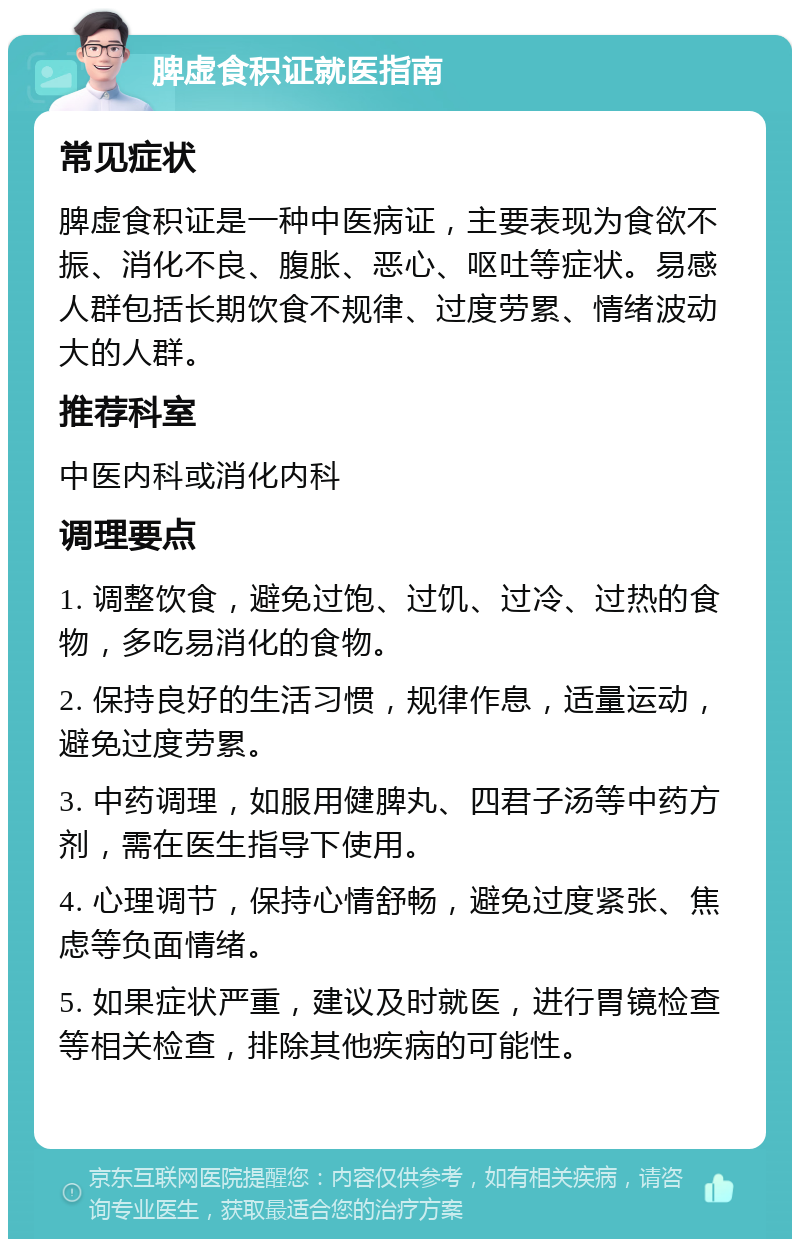 脾虚食积证就医指南 常见症状 脾虚食积证是一种中医病证，主要表现为食欲不振、消化不良、腹胀、恶心、呕吐等症状。易感人群包括长期饮食不规律、过度劳累、情绪波动大的人群。 推荐科室 中医内科或消化内科 调理要点 1. 调整饮食，避免过饱、过饥、过冷、过热的食物，多吃易消化的食物。 2. 保持良好的生活习惯，规律作息，适量运动，避免过度劳累。 3. 中药调理，如服用健脾丸、四君子汤等中药方剂，需在医生指导下使用。 4. 心理调节，保持心情舒畅，避免过度紧张、焦虑等负面情绪。 5. 如果症状严重，建议及时就医，进行胃镜检查等相关检查，排除其他疾病的可能性。