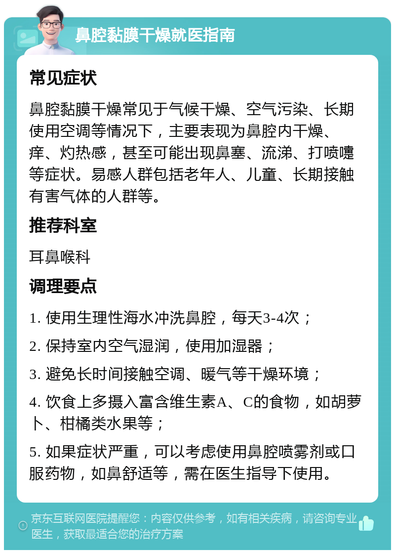 鼻腔黏膜干燥就医指南 常见症状 鼻腔黏膜干燥常见于气候干燥、空气污染、长期使用空调等情况下，主要表现为鼻腔内干燥、痒、灼热感，甚至可能出现鼻塞、流涕、打喷嚏等症状。易感人群包括老年人、儿童、长期接触有害气体的人群等。 推荐科室 耳鼻喉科 调理要点 1. 使用生理性海水冲洗鼻腔，每天3-4次； 2. 保持室内空气湿润，使用加湿器； 3. 避免长时间接触空调、暖气等干燥环境； 4. 饮食上多摄入富含维生素A、C的食物，如胡萝卜、柑橘类水果等； 5. 如果症状严重，可以考虑使用鼻腔喷雾剂或口服药物，如鼻舒适等，需在医生指导下使用。