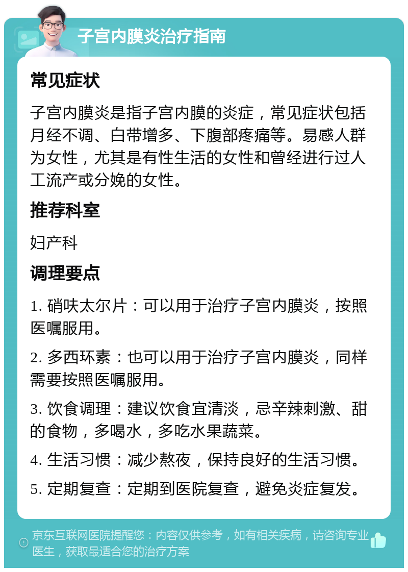 子宫内膜炎治疗指南 常见症状 子宫内膜炎是指子宫内膜的炎症，常见症状包括月经不调、白带增多、下腹部疼痛等。易感人群为女性，尤其是有性生活的女性和曾经进行过人工流产或分娩的女性。 推荐科室 妇产科 调理要点 1. 硝呋太尔片：可以用于治疗子宫内膜炎，按照医嘱服用。 2. 多西环素：也可以用于治疗子宫内膜炎，同样需要按照医嘱服用。 3. 饮食调理：建议饮食宜清淡，忌辛辣刺激、甜的食物，多喝水，多吃水果蔬菜。 4. 生活习惯：减少熬夜，保持良好的生活习惯。 5. 定期复查：定期到医院复查，避免炎症复发。