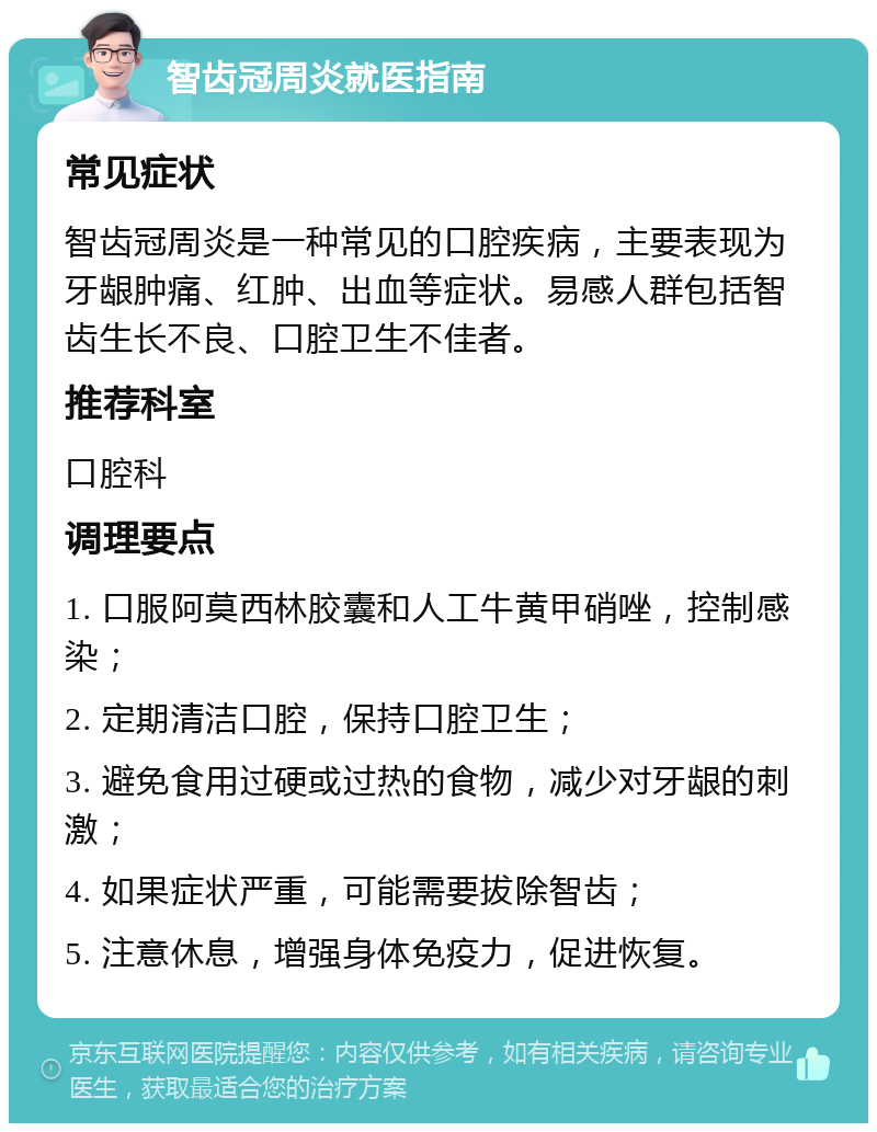 智齿冠周炎就医指南 常见症状 智齿冠周炎是一种常见的口腔疾病，主要表现为牙龈肿痛、红肿、出血等症状。易感人群包括智齿生长不良、口腔卫生不佳者。 推荐科室 口腔科 调理要点 1. 口服阿莫西林胶囊和人工牛黄甲硝唑，控制感染； 2. 定期清洁口腔，保持口腔卫生； 3. 避免食用过硬或过热的食物，减少对牙龈的刺激； 4. 如果症状严重，可能需要拔除智齿； 5. 注意休息，增强身体免疫力，促进恢复。