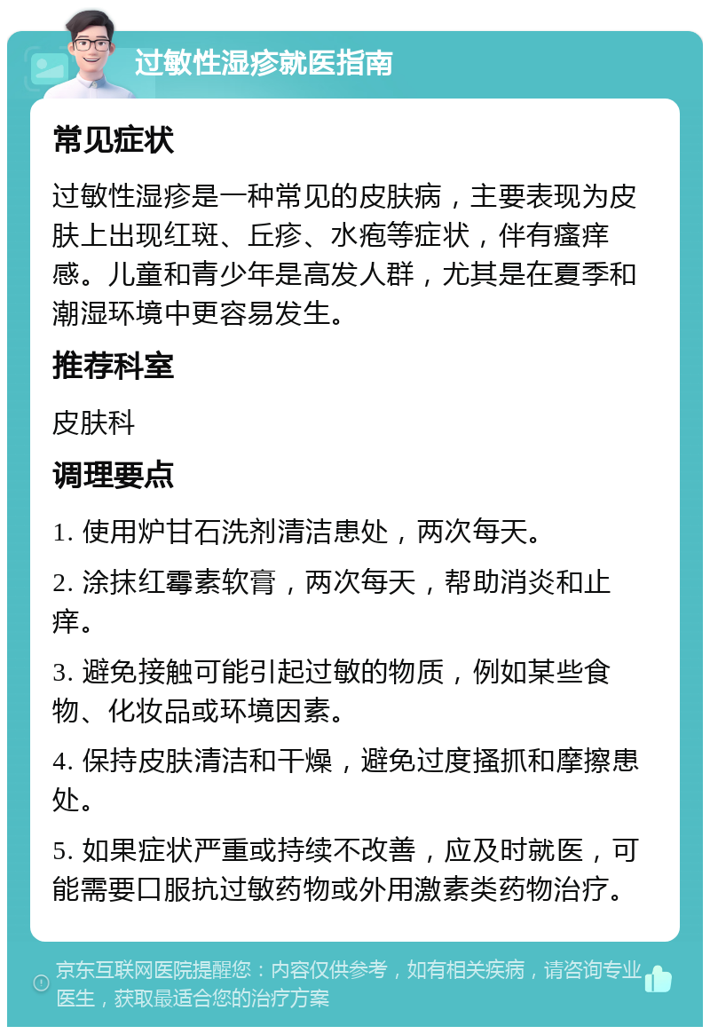 过敏性湿疹就医指南 常见症状 过敏性湿疹是一种常见的皮肤病，主要表现为皮肤上出现红斑、丘疹、水疱等症状，伴有瘙痒感。儿童和青少年是高发人群，尤其是在夏季和潮湿环境中更容易发生。 推荐科室 皮肤科 调理要点 1. 使用炉甘石洗剂清洁患处，两次每天。 2. 涂抹红霉素软膏，两次每天，帮助消炎和止痒。 3. 避免接触可能引起过敏的物质，例如某些食物、化妆品或环境因素。 4. 保持皮肤清洁和干燥，避免过度搔抓和摩擦患处。 5. 如果症状严重或持续不改善，应及时就医，可能需要口服抗过敏药物或外用激素类药物治疗。