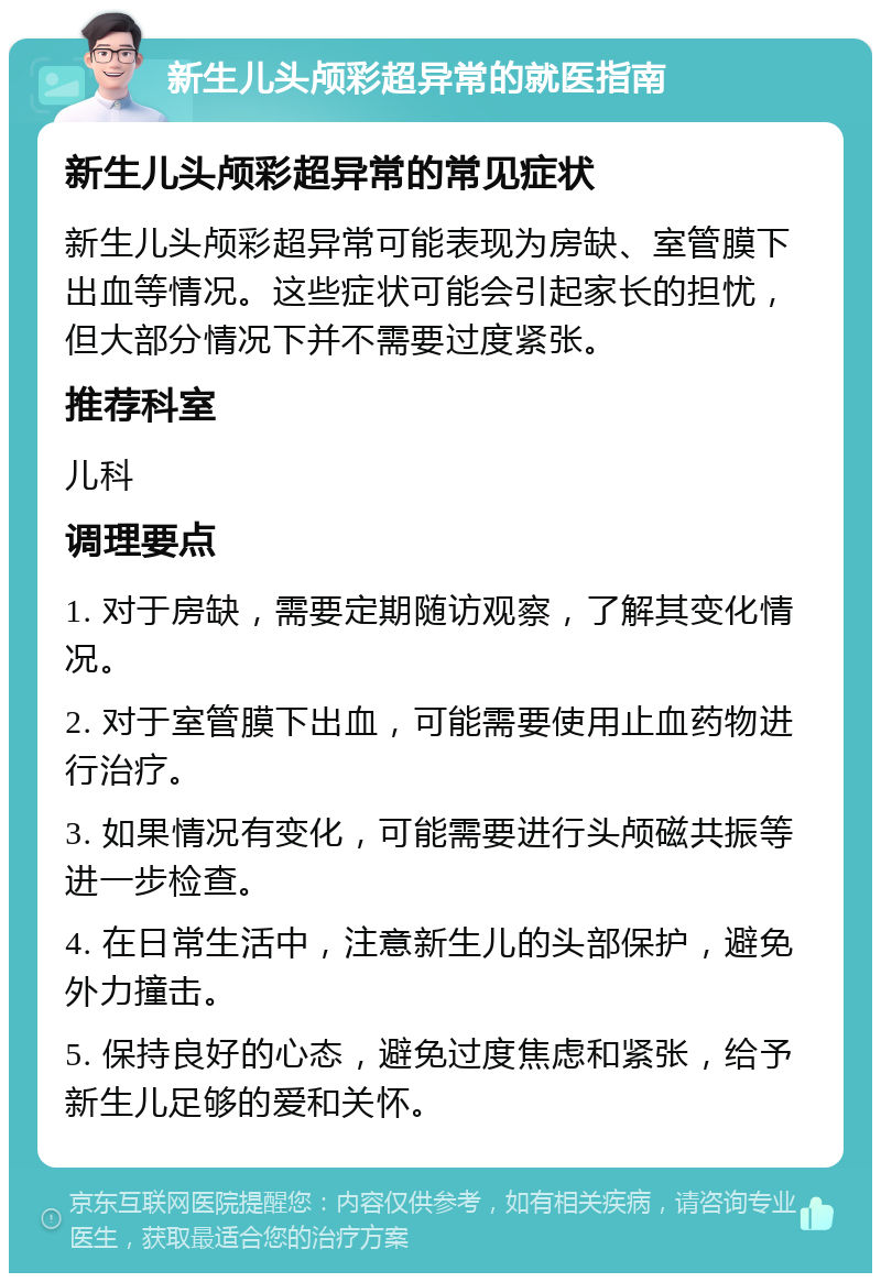 新生儿头颅彩超异常的就医指南 新生儿头颅彩超异常的常见症状 新生儿头颅彩超异常可能表现为房缺、室管膜下出血等情况。这些症状可能会引起家长的担忧，但大部分情况下并不需要过度紧张。 推荐科室 儿科 调理要点 1. 对于房缺，需要定期随访观察，了解其变化情况。 2. 对于室管膜下出血，可能需要使用止血药物进行治疗。 3. 如果情况有变化，可能需要进行头颅磁共振等进一步检查。 4. 在日常生活中，注意新生儿的头部保护，避免外力撞击。 5. 保持良好的心态，避免过度焦虑和紧张，给予新生儿足够的爱和关怀。