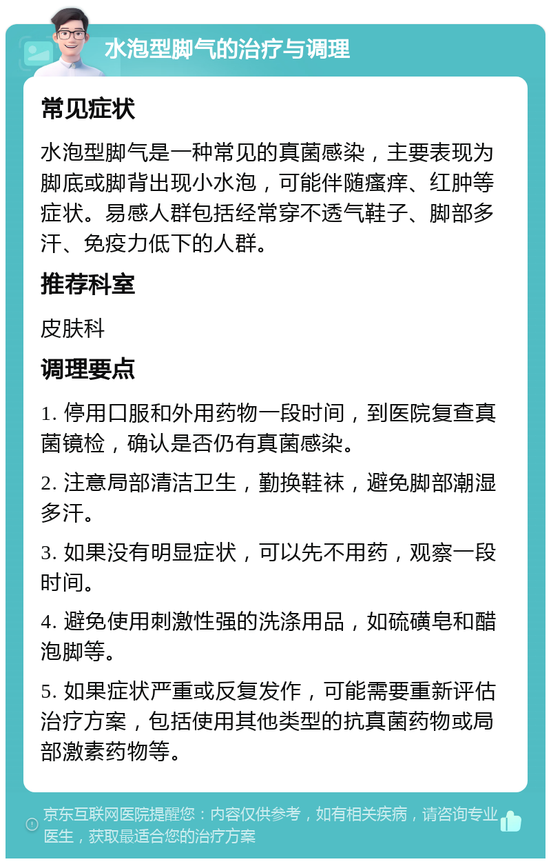 水泡型脚气的治疗与调理 常见症状 水泡型脚气是一种常见的真菌感染，主要表现为脚底或脚背出现小水泡，可能伴随瘙痒、红肿等症状。易感人群包括经常穿不透气鞋子、脚部多汗、免疫力低下的人群。 推荐科室 皮肤科 调理要点 1. 停用口服和外用药物一段时间，到医院复查真菌镜检，确认是否仍有真菌感染。 2. 注意局部清洁卫生，勤换鞋袜，避免脚部潮湿多汗。 3. 如果没有明显症状，可以先不用药，观察一段时间。 4. 避免使用刺激性强的洗涤用品，如硫磺皂和醋泡脚等。 5. 如果症状严重或反复发作，可能需要重新评估治疗方案，包括使用其他类型的抗真菌药物或局部激素药物等。