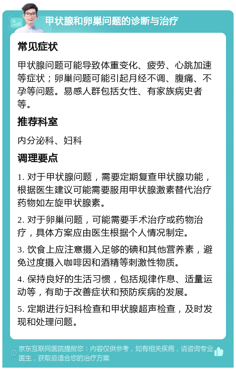 甲状腺和卵巢问题的诊断与治疗 常见症状 甲状腺问题可能导致体重变化、疲劳、心跳加速等症状；卵巢问题可能引起月经不调、腹痛、不孕等问题。易感人群包括女性、有家族病史者等。 推荐科室 内分泌科、妇科 调理要点 1. 对于甲状腺问题，需要定期复查甲状腺功能，根据医生建议可能需要服用甲状腺激素替代治疗药物如左旋甲状腺素。 2. 对于卵巢问题，可能需要手术治疗或药物治疗，具体方案应由医生根据个人情况制定。 3. 饮食上应注意摄入足够的碘和其他营养素，避免过度摄入咖啡因和酒精等刺激性物质。 4. 保持良好的生活习惯，包括规律作息、适量运动等，有助于改善症状和预防疾病的发展。 5. 定期进行妇科检查和甲状腺超声检查，及时发现和处理问题。