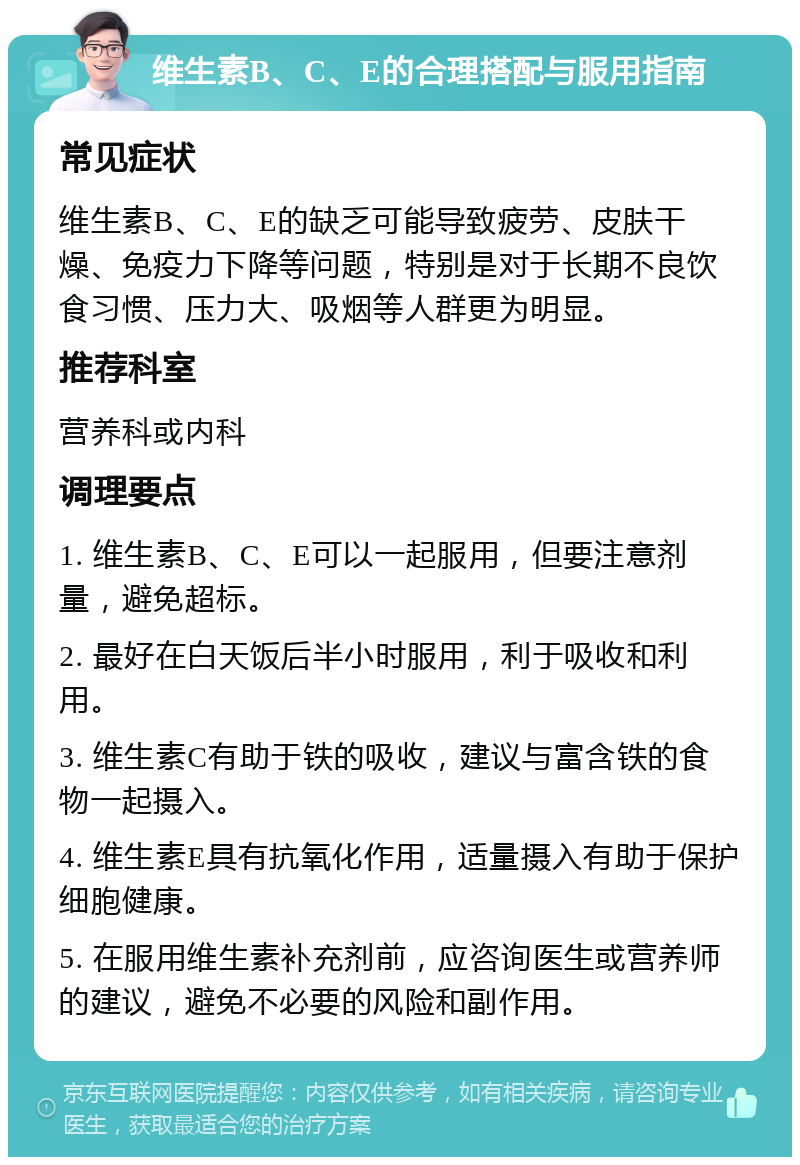 维生素B、C、E的合理搭配与服用指南 常见症状 维生素B、C、E的缺乏可能导致疲劳、皮肤干燥、免疫力下降等问题，特别是对于长期不良饮食习惯、压力大、吸烟等人群更为明显。 推荐科室 营养科或内科 调理要点 1. 维生素B、C、E可以一起服用，但要注意剂量，避免超标。 2. 最好在白天饭后半小时服用，利于吸收和利用。 3. 维生素C有助于铁的吸收，建议与富含铁的食物一起摄入。 4. 维生素E具有抗氧化作用，适量摄入有助于保护细胞健康。 5. 在服用维生素补充剂前，应咨询医生或营养师的建议，避免不必要的风险和副作用。