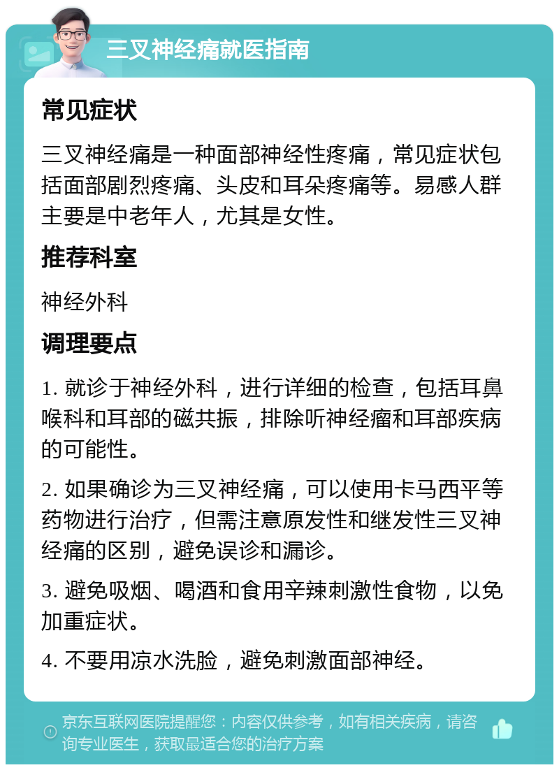 三叉神经痛就医指南 常见症状 三叉神经痛是一种面部神经性疼痛，常见症状包括面部剧烈疼痛、头皮和耳朵疼痛等。易感人群主要是中老年人，尤其是女性。 推荐科室 神经外科 调理要点 1. 就诊于神经外科，进行详细的检查，包括耳鼻喉科和耳部的磁共振，排除听神经瘤和耳部疾病的可能性。 2. 如果确诊为三叉神经痛，可以使用卡马西平等药物进行治疗，但需注意原发性和继发性三叉神经痛的区别，避免误诊和漏诊。 3. 避免吸烟、喝酒和食用辛辣刺激性食物，以免加重症状。 4. 不要用凉水洗脸，避免刺激面部神经。