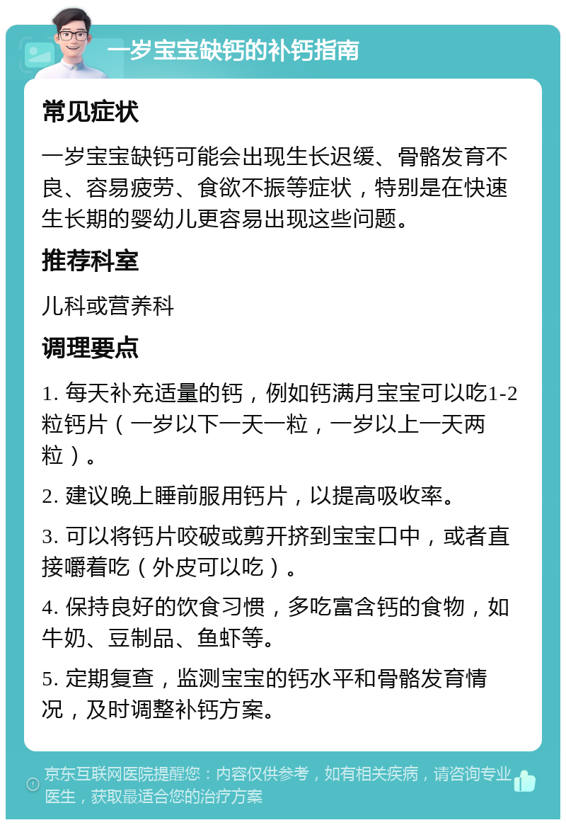 一岁宝宝缺钙的补钙指南 常见症状 一岁宝宝缺钙可能会出现生长迟缓、骨骼发育不良、容易疲劳、食欲不振等症状，特别是在快速生长期的婴幼儿更容易出现这些问题。 推荐科室 儿科或营养科 调理要点 1. 每天补充适量的钙，例如钙满月宝宝可以吃1-2粒钙片（一岁以下一天一粒，一岁以上一天两粒）。 2. 建议晚上睡前服用钙片，以提高吸收率。 3. 可以将钙片咬破或剪开挤到宝宝口中，或者直接嚼着吃（外皮可以吃）。 4. 保持良好的饮食习惯，多吃富含钙的食物，如牛奶、豆制品、鱼虾等。 5. 定期复查，监测宝宝的钙水平和骨骼发育情况，及时调整补钙方案。