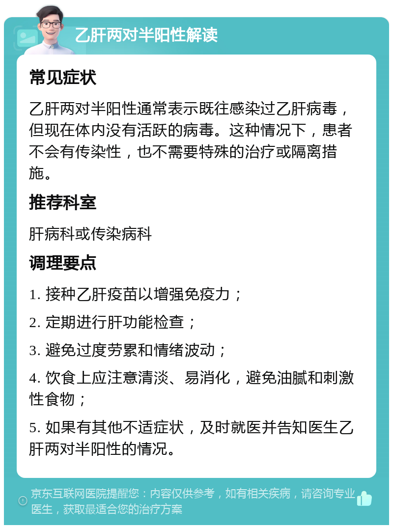 乙肝两对半阳性解读 常见症状 乙肝两对半阳性通常表示既往感染过乙肝病毒，但现在体内没有活跃的病毒。这种情况下，患者不会有传染性，也不需要特殊的治疗或隔离措施。 推荐科室 肝病科或传染病科 调理要点 1. 接种乙肝疫苗以增强免疫力； 2. 定期进行肝功能检查； 3. 避免过度劳累和情绪波动； 4. 饮食上应注意清淡、易消化，避免油腻和刺激性食物； 5. 如果有其他不适症状，及时就医并告知医生乙肝两对半阳性的情况。