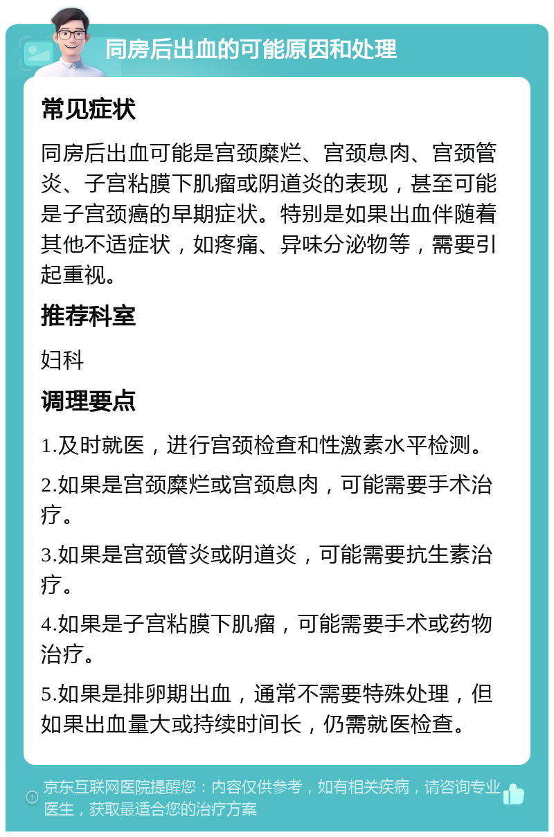 同房后出血的可能原因和处理 常见症状 同房后出血可能是宫颈糜烂、宫颈息肉、宫颈管炎、子宫粘膜下肌瘤或阴道炎的表现，甚至可能是子宫颈癌的早期症状。特别是如果出血伴随着其他不适症状，如疼痛、异味分泌物等，需要引起重视。 推荐科室 妇科 调理要点 1.及时就医，进行宫颈检查和性激素水平检测。 2.如果是宫颈糜烂或宫颈息肉，可能需要手术治疗。 3.如果是宫颈管炎或阴道炎，可能需要抗生素治疗。 4.如果是子宫粘膜下肌瘤，可能需要手术或药物治疗。 5.如果是排卵期出血，通常不需要特殊处理，但如果出血量大或持续时间长，仍需就医检查。