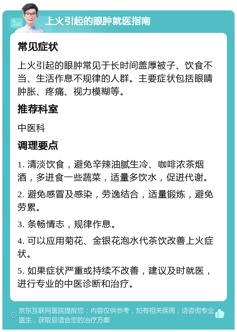 上火引起的眼肿就医指南 常见症状 上火引起的眼肿常见于长时间盖厚被子、饮食不当、生活作息不规律的人群。主要症状包括眼睛肿胀、疼痛、视力模糊等。 推荐科室 中医科 调理要点 1. 清淡饮食，避免辛辣油腻生冷、咖啡浓茶烟酒，多进食一些蔬菜，适量多饮水，促进代谢。 2. 避免感冒及感染，劳逸结合，适量锻炼，避免劳累。 3. 条畅情志，规律作息。 4. 可以应用菊花、金银花泡水代茶饮改善上火症状。 5. 如果症状严重或持续不改善，建议及时就医，进行专业的中医诊断和治疗。