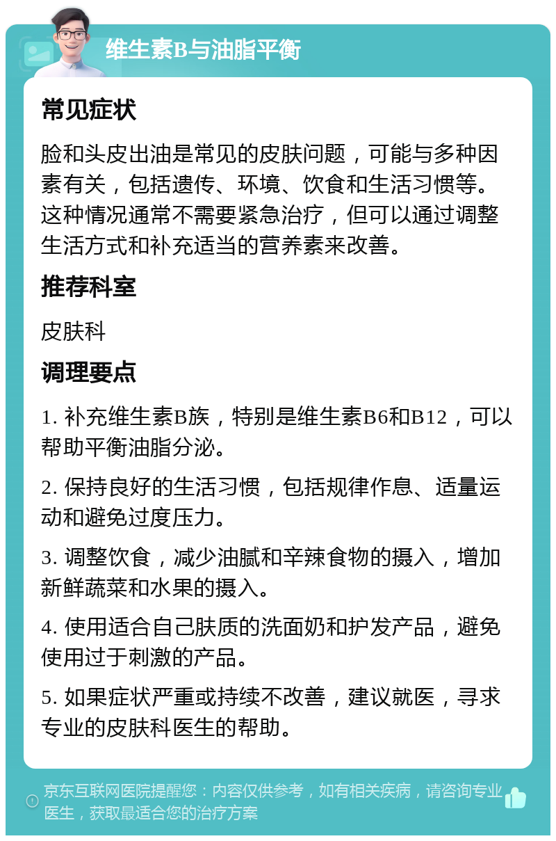 维生素B与油脂平衡 常见症状 脸和头皮出油是常见的皮肤问题，可能与多种因素有关，包括遗传、环境、饮食和生活习惯等。这种情况通常不需要紧急治疗，但可以通过调整生活方式和补充适当的营养素来改善。 推荐科室 皮肤科 调理要点 1. 补充维生素B族，特别是维生素B6和B12，可以帮助平衡油脂分泌。 2. 保持良好的生活习惯，包括规律作息、适量运动和避免过度压力。 3. 调整饮食，减少油腻和辛辣食物的摄入，增加新鲜蔬菜和水果的摄入。 4. 使用适合自己肤质的洗面奶和护发产品，避免使用过于刺激的产品。 5. 如果症状严重或持续不改善，建议就医，寻求专业的皮肤科医生的帮助。