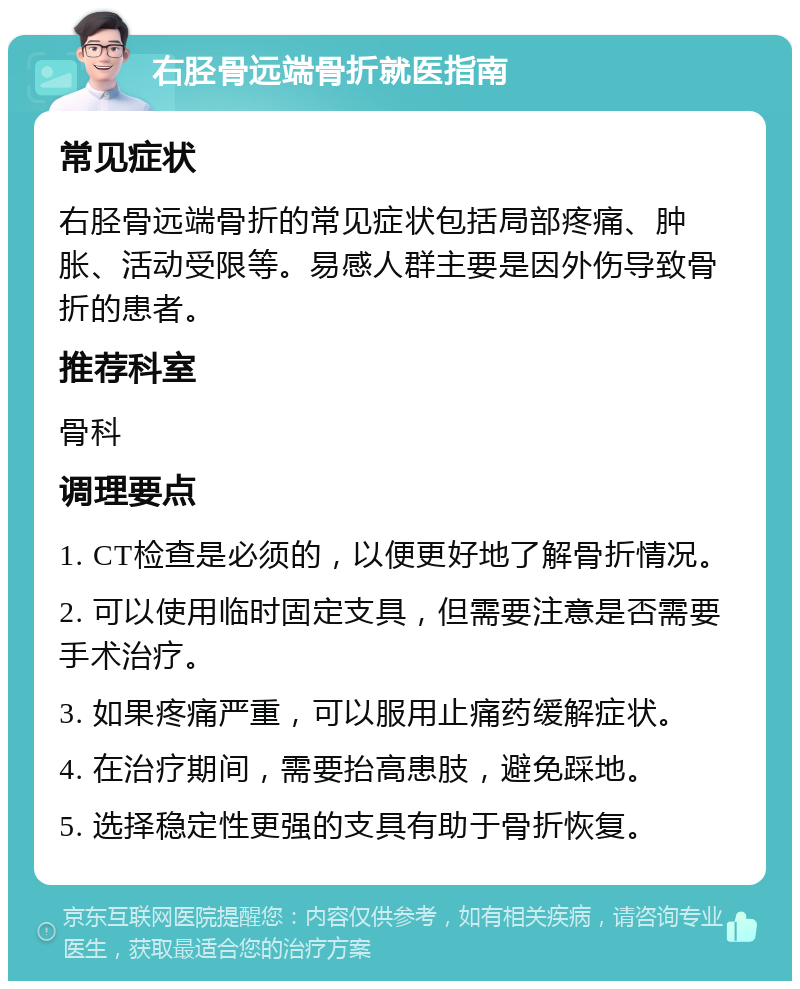 右胫骨远端骨折就医指南 常见症状 右胫骨远端骨折的常见症状包括局部疼痛、肿胀、活动受限等。易感人群主要是因外伤导致骨折的患者。 推荐科室 骨科 调理要点 1. CT检查是必须的，以便更好地了解骨折情况。 2. 可以使用临时固定支具，但需要注意是否需要手术治疗。 3. 如果疼痛严重，可以服用止痛药缓解症状。 4. 在治疗期间，需要抬高患肢，避免踩地。 5. 选择稳定性更强的支具有助于骨折恢复。