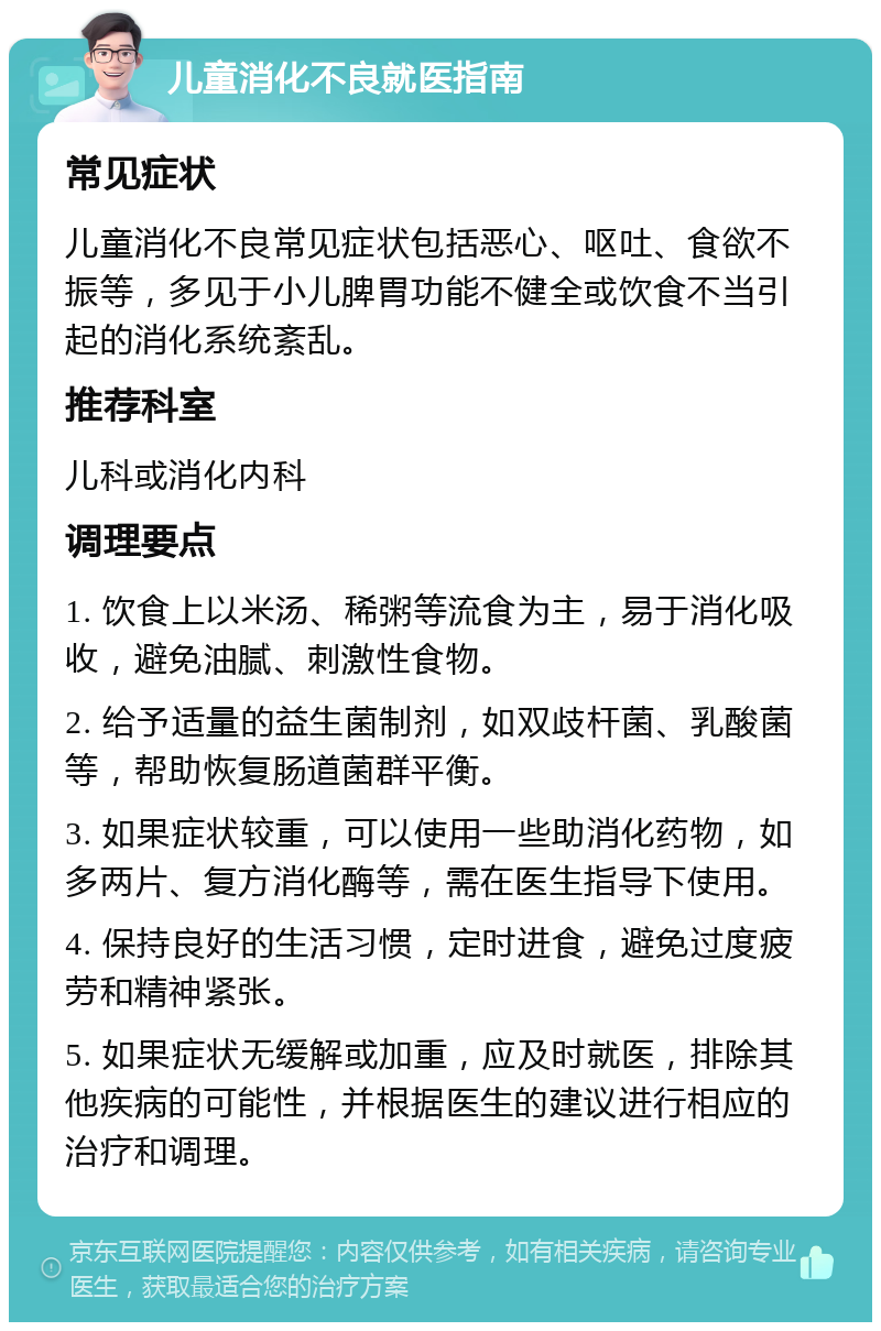 儿童消化不良就医指南 常见症状 儿童消化不良常见症状包括恶心、呕吐、食欲不振等，多见于小儿脾胃功能不健全或饮食不当引起的消化系统紊乱。 推荐科室 儿科或消化内科 调理要点 1. 饮食上以米汤、稀粥等流食为主，易于消化吸收，避免油腻、刺激性食物。 2. 给予适量的益生菌制剂，如双歧杆菌、乳酸菌等，帮助恢复肠道菌群平衡。 3. 如果症状较重，可以使用一些助消化药物，如多两片、复方消化酶等，需在医生指导下使用。 4. 保持良好的生活习惯，定时进食，避免过度疲劳和精神紧张。 5. 如果症状无缓解或加重，应及时就医，排除其他疾病的可能性，并根据医生的建议进行相应的治疗和调理。