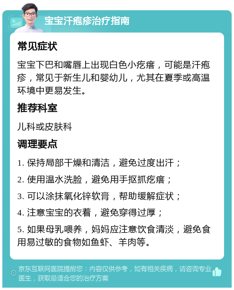 宝宝汗疱疹治疗指南 常见症状 宝宝下巴和嘴唇上出现白色小疙瘩，可能是汗疱疹，常见于新生儿和婴幼儿，尤其在夏季或高温环境中更易发生。 推荐科室 儿科或皮肤科 调理要点 1. 保持局部干燥和清洁，避免过度出汗； 2. 使用温水洗脸，避免用手抠抓疙瘩； 3. 可以涂抹氧化锌软膏，帮助缓解症状； 4. 注意宝宝的衣着，避免穿得过厚； 5. 如果母乳喂养，妈妈应注意饮食清淡，避免食用易过敏的食物如鱼虾、羊肉等。