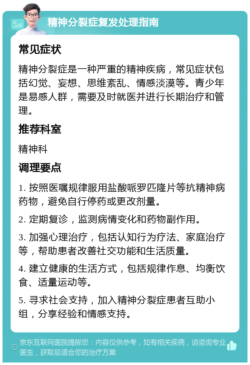 精神分裂症复发处理指南 常见症状 精神分裂症是一种严重的精神疾病，常见症状包括幻觉、妄想、思维紊乱、情感淡漠等。青少年是易感人群，需要及时就医并进行长期治疗和管理。 推荐科室 精神科 调理要点 1. 按照医嘱规律服用盐酸哌罗匹隆片等抗精神病药物，避免自行停药或更改剂量。 2. 定期复诊，监测病情变化和药物副作用。 3. 加强心理治疗，包括认知行为疗法、家庭治疗等，帮助患者改善社交功能和生活质量。 4. 建立健康的生活方式，包括规律作息、均衡饮食、适量运动等。 5. 寻求社会支持，加入精神分裂症患者互助小组，分享经验和情感支持。