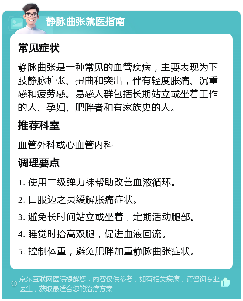 静脉曲张就医指南 常见症状 静脉曲张是一种常见的血管疾病，主要表现为下肢静脉扩张、扭曲和突出，伴有轻度胀痛、沉重感和疲劳感。易感人群包括长期站立或坐着工作的人、孕妇、肥胖者和有家族史的人。 推荐科室 血管外科或心血管内科 调理要点 1. 使用二级弹力袜帮助改善血液循环。 2. 口服迈之灵缓解胀痛症状。 3. 避免长时间站立或坐着，定期活动腿部。 4. 睡觉时抬高双腿，促进血液回流。 5. 控制体重，避免肥胖加重静脉曲张症状。