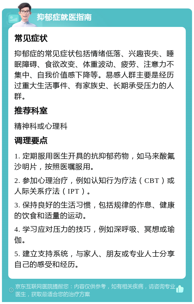 抑郁症就医指南 常见症状 抑郁症的常见症状包括情绪低落、兴趣丧失、睡眠障碍、食欲改变、体重波动、疲劳、注意力不集中、自我价值感下降等。易感人群主要是经历过重大生活事件、有家族史、长期承受压力的人群。 推荐科室 精神科或心理科 调理要点 1. 定期服用医生开具的抗抑郁药物，如马来酸氟沙明片，按照医嘱服用。 2. 参加心理治疗，例如认知行为疗法（CBT）或人际关系疗法（IPT）。 3. 保持良好的生活习惯，包括规律的作息、健康的饮食和适量的运动。 4. 学习应对压力的技巧，例如深呼吸、冥想或瑜伽。 5. 建立支持系统，与家人、朋友或专业人士分享自己的感受和经历。