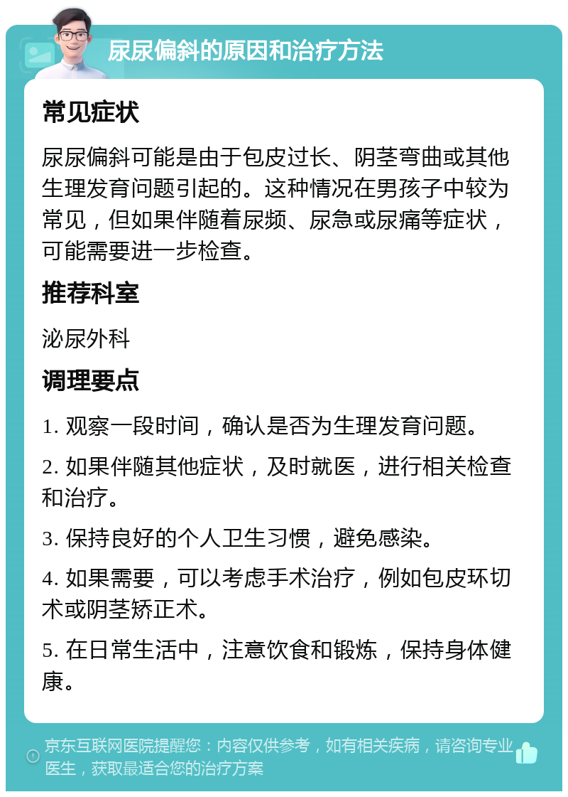 尿尿偏斜的原因和治疗方法 常见症状 尿尿偏斜可能是由于包皮过长、阴茎弯曲或其他生理发育问题引起的。这种情况在男孩子中较为常见，但如果伴随着尿频、尿急或尿痛等症状，可能需要进一步检查。 推荐科室 泌尿外科 调理要点 1. 观察一段时间，确认是否为生理发育问题。 2. 如果伴随其他症状，及时就医，进行相关检查和治疗。 3. 保持良好的个人卫生习惯，避免感染。 4. 如果需要，可以考虑手术治疗，例如包皮环切术或阴茎矫正术。 5. 在日常生活中，注意饮食和锻炼，保持身体健康。